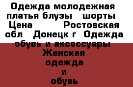 Одежда молодежная, платья,блузы , шорты › Цена ­ 300 - Ростовская обл., Донецк г. Одежда, обувь и аксессуары » Женская одежда и обувь   . Ростовская обл.,Донецк г.